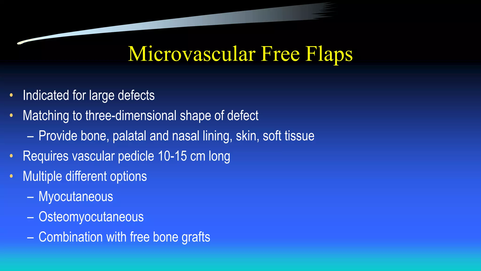 Microvascular Free Flaps
• Indicated for large defects
• Matching to three-dimensional shape of defect
– Provide bone, palatal and nasal lining, skin, soft tissue
• Requires vascular pedicle 10-15 cm long
• Multiple different options
– Myocutaneous
– Osteomyocutaneous
– Combination with free bone grafts
 