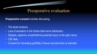 Preoperative evaluation
Preoperative consent includes discussing,
• The facial incisions
• Loss of sensation in the infraor-bital nerve distribution,
• Diplopia, epiphora, enophthalmos,potential injury to the optic nerve,
• CSF leak.
• Consent for harvesting graft/flap if tissue reconstruction is intended
 