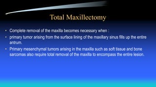 Total Maxillectomy
• Complete removal of the maxilla becomes necessary when :
• primary tumor arising from the surface lining of the maxillary sinus fills up the entire
antrum.
• Primary mesenchymal tumors arising in the maxilla such as soft tissue and bone
sarcomas also require total removal of the maxilla to encompass the entire lesion.
 