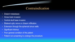 Contraindication
• Distant metastases
• Gross brain invasion
• Central skull base invasion
• Bilateral optic nerve or chiasm infiltration.
• Extension through the sphenoid sinus walls
• Significant trismus
• Poor general condition of the patient
• Patient not consenting to undergo the procedure
 