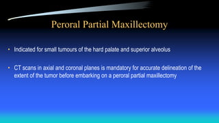Peroral Partial Maxillectomy
• Indicated for small tumours of the hard palate and superior alveolus
• CT scans in axial and coronal planes is mandatory for accurate delineation of the
extent of the tumor before embarking on a peroral partial maxillectomy
 