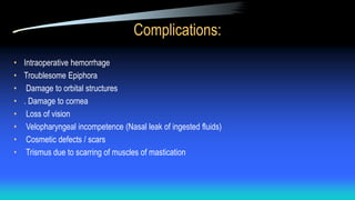 Complications:
• Intraoperative hemorrhage
• Troublesome Epiphora
• Damage to orbital structures
• . Damage to cornea
• Loss of vision
• Velopharyngeal incompetence (Nasal leak of ingested fluids)
• Cosmetic defects / scars
• Trismus due to scarring of muscles of mastication
 