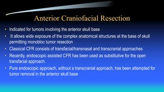 Anterior Craniofacial Resection
• Indicated for tumors involving the anterior skull base
• It allows wide exposure of the complex anatomical structures at the base of skull
permitting monobloc tumor resection
• Classical CFR consists of transfacial/transnasal and transcranial approaches
• Recently, endoscopic assisted CFR has been used as substitutive for the open
transfacial approach.
• Pure endoscopic approach, without a transcranial approach, has been attempted for
tumor removal in the anterior skull base
 