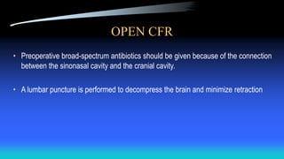 OPEN CFR
• Preoperative broad-spectrum antibiotics should be given because of the connection
between the sinonasal cavity and the cranial cavity.
• A lumbar puncture is performed to decompress the brain and minimize retraction
 