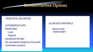 Reconstruction Options
• PROSTHETIC OBTURATION
• AUTOGENOUS FLAPS
 Pedicled flaps
- Local
- Regional
 Vascularized free flaps
 Non vascularized autogenous bone grafts
 Combination procedure
• ALLOPLASTIC MATERIALS
 Titanium mesh
 Dental implant
 