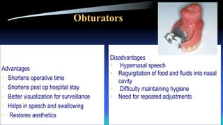 Obturators
Advantages
• Shortens operative time
• Shortens post op hospital stay
• Better visualization for surveillance
• Helps in speech and swallowing
• Restores aesthetics
Disadvantages
• Hypernasal speech
• Regurgitation of food and fluids into nasal
cavity
• Difficulty maintaining hygiene
• Need for repeated adjustments
 