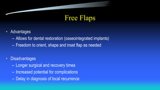 Free Flaps
• Advantages
– Allows for dental restoration (osseointegrated implants)
– Freedom to orient, shape and inset flap as needed
• Disadvantages
– Longer surgical and recovery times
– Increased potential for complications
– Delay in diagnosis of local recurrence
 