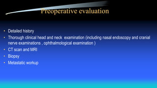 Preoperative evaluation
• Detailed history
• Thorough clinical head and neck examination (including nasal endoscopy and cranial
nerve examinations , ophthalmological examination )
• CT scan and MRI
• Biopsy
• Metastatic workup
 