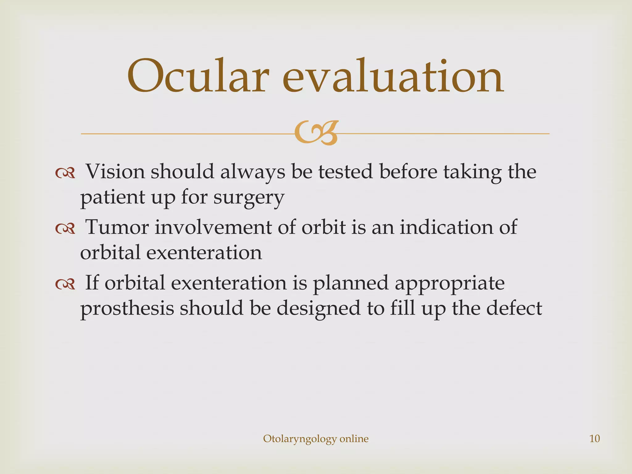 Ocular evaluation
              
 Vision should always be tested before taking the
 patient up for surgery
 Tumor involvement of orbit is an indication of
 orbital exenteration
 If orbital exenteration is planned appropriate
 prosthesis should be designed to fill up the defect




                      Otolaryngology online            10
 