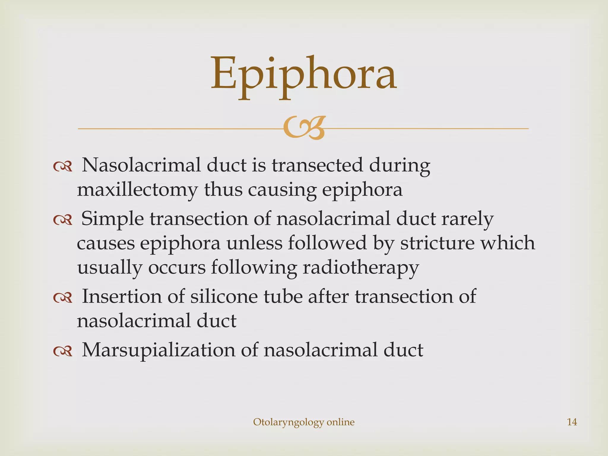 Epiphora
                   
 Nasolacrimal duct is transected during
 maxillectomy thus causing epiphora
 Simple transection of nasolacrimal duct rarely
 causes epiphora unless followed by stricture which
 usually occurs following radiotherapy
 Insertion of silicone tube after transection of
 nasolacrimal duct
 Marsupialization of nasolacrimal duct


                     Otolaryngology online            14
 