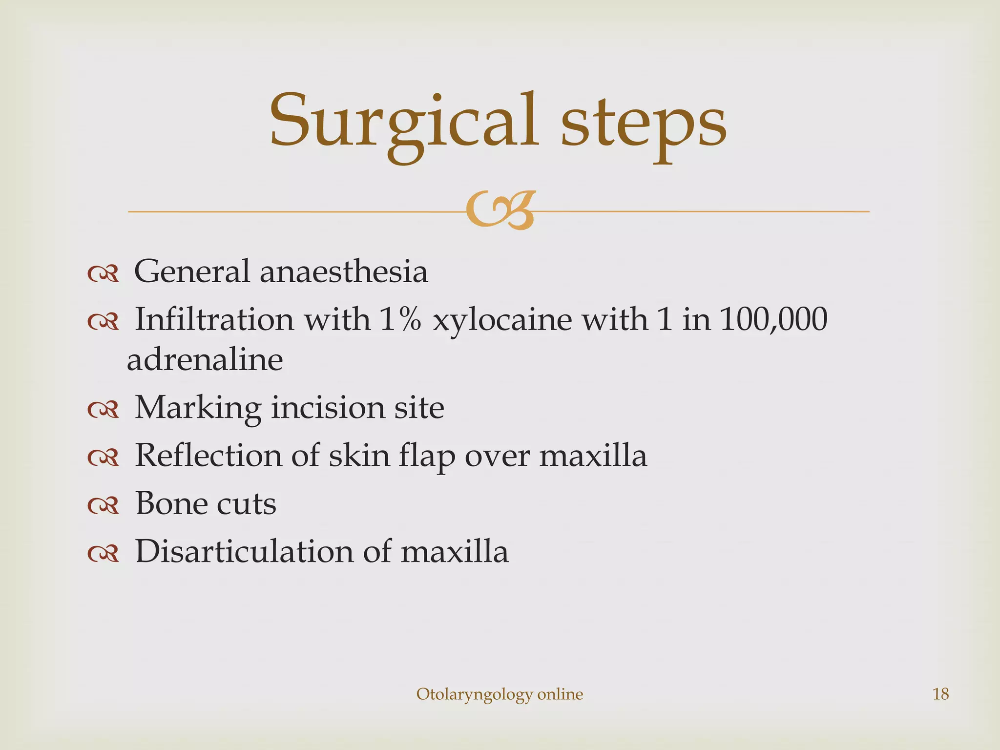 Surgical steps
                 
 General anaesthesia
 Infiltration with 1% xylocaine with 1 in 100,000
 adrenaline
 Marking incision site
 Reflection of skin flap over maxilla
 Bone cuts
 Disarticulation of maxilla



                      Otolaryngology online          18
 