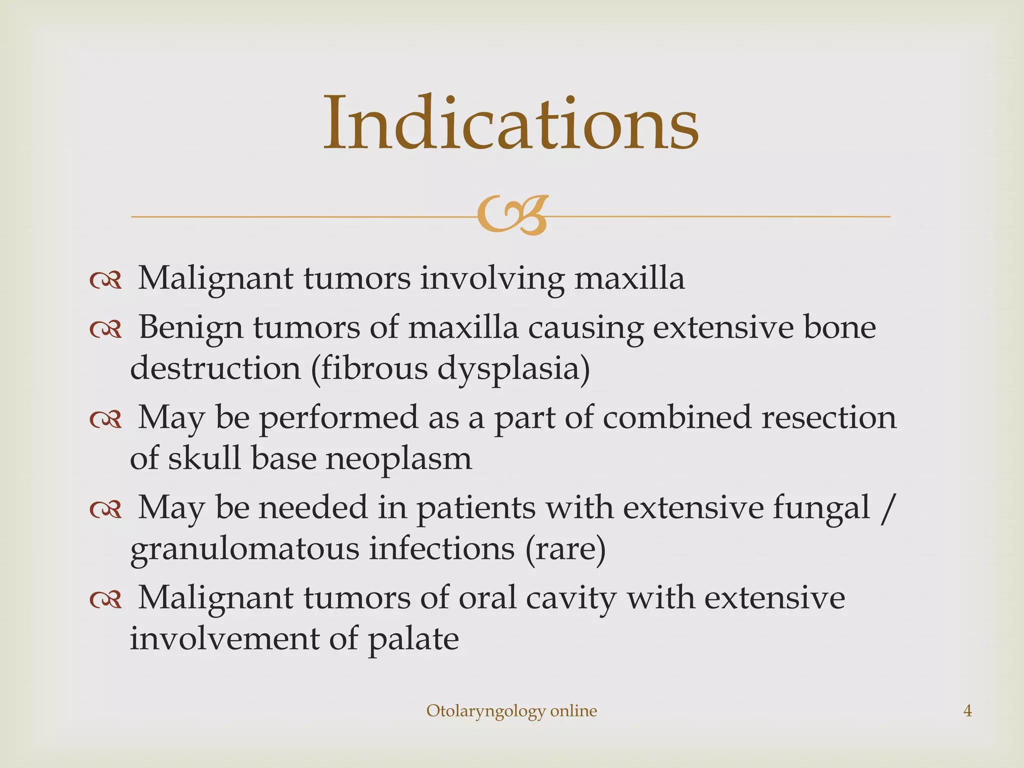 Indications
                  
 Malignant tumors involving maxilla
 Benign tumors of maxilla causing extensive bone
 destruction (fibrous dysplasia)
 May be performed as a part of combined resection
 of skull base neoplasm
 May be needed in patients with extensive fungal /
 granulomatous infections (rare)
 Malignant tumors of oral cavity with extensive
 involvement of palate
                     Otolaryngology online            4
 