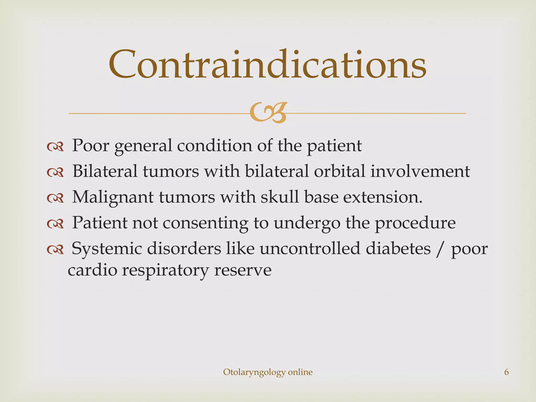 Contraindications
                
    Poor general condition of the patient
    Bilateral tumors with bilateral orbital involvement
    Malignant tumors with skull base extension.
    Patient not consenting to undergo the procedure
    Systemic disorders like uncontrolled diabetes / poor
    cardio respiratory reserve




                       Otolaryngology online                6
 