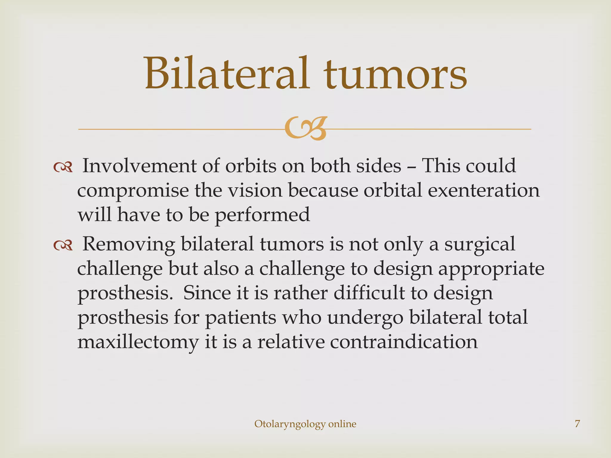 Bilateral tumors
                
 Involvement of orbits on both sides – This could
 compromise the vision because orbital exenteration
 will have to be performed
 Removing bilateral tumors is not only a surgical
 challenge but also a challenge to design appropriate
 prosthesis. Since it is rather difficult to design
 prosthesis for patients who undergo bilateral total
 maxillectomy it is a relative contraindication


                     Otolaryngology online              7
 