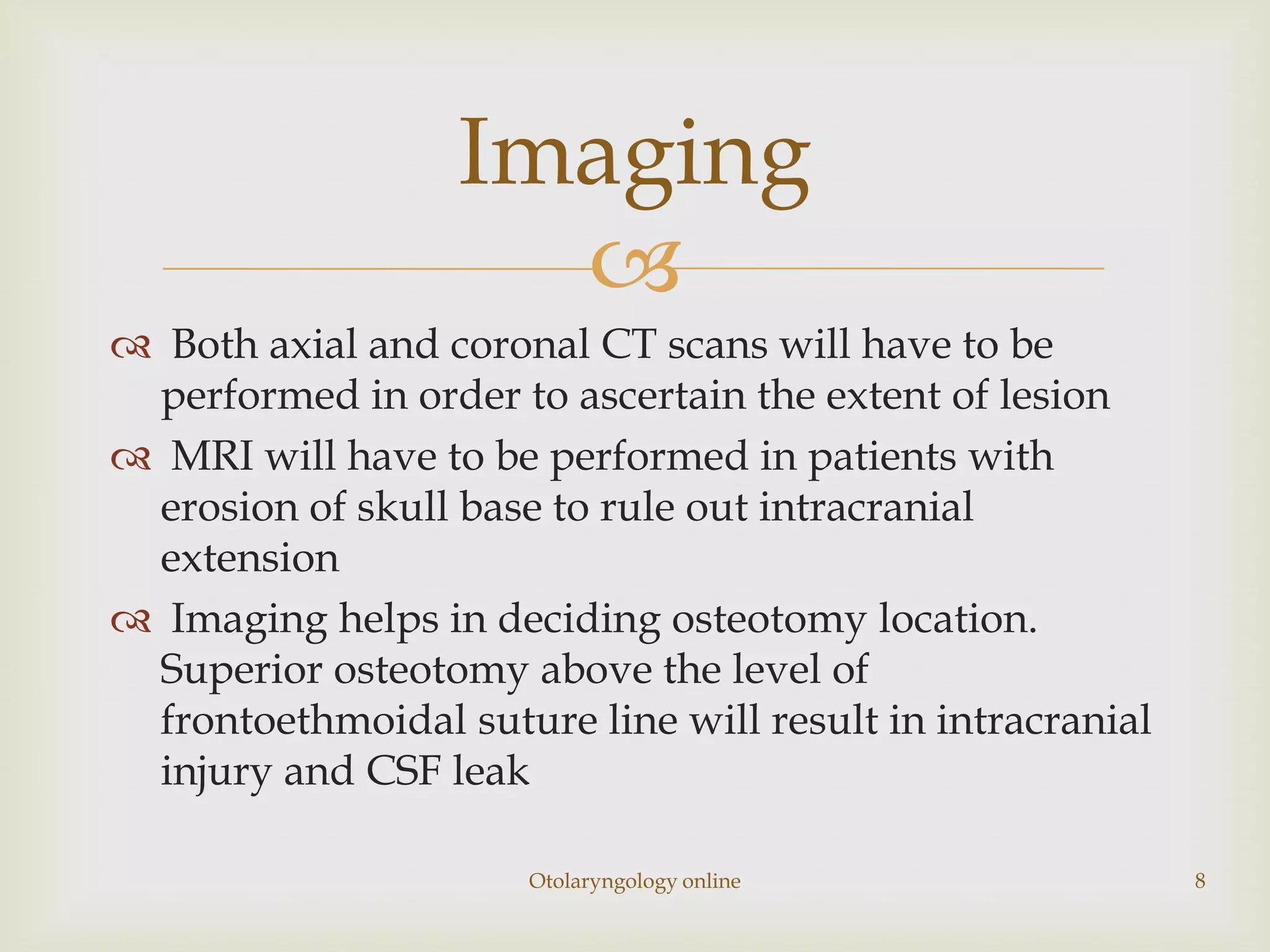 Imaging
                    
 Both axial and coronal CT scans will have to be
 performed in order to ascertain the extent of lesion
 MRI will have to be performed in patients with
 erosion of skull base to rule out intracranial
 extension
 Imaging helps in deciding osteotomy location.
 Superior osteotomy above the level of
 frontoethmoidal suture line will result in intracranial
 injury and CSF leak

                      Otolaryngology online                8
 