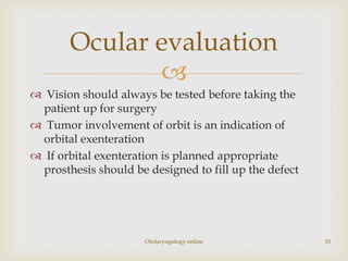 Ocular evaluation
              
 Vision should always be tested before taking the
 patient up for surgery
 Tumor involvement of orbit is an indication of
 orbital exenteration
 If orbital exenteration is planned appropriate
 prosthesis should be designed to fill up the defect




                      Otolaryngology online            10
 