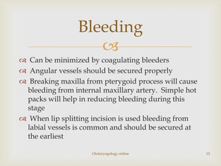 Bleeding
                    
 Can be minimized by coagulating bleeders
 Angular vessels should be secured properly
 Breaking maxilla from pterygoid process will cause
 bleeding from internal maxillary artery. Simple hot
 packs will help in reducing bleeding during this
 stage
 When lip splitting incision is used bleeding from
 labial vessels is common and should be secured at
 the earliest

                     Otolaryngology online             12
 