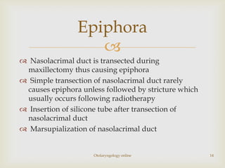 Epiphora
                   
 Nasolacrimal duct is transected during
 maxillectomy thus causing epiphora
 Simple transection of nasolacrimal duct rarely
 causes epiphora unless followed by stricture which
 usually occurs following radiotherapy
 Insertion of silicone tube after transection of
 nasolacrimal duct
 Marsupialization of nasolacrimal duct


                     Otolaryngology online            14
 