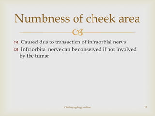 Numbness of cheek area
         
 Caused due to transection of infraorbial nerve
 Infraorbital nerve can be conserved if not involved
 by the tumor




                      Otolaryngology online             15
 