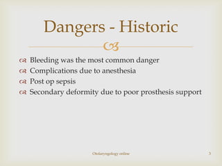 Dangers - Historic
              
   Bleeding was the most common danger
   Complications due to anesthesia
   Post op sepsis
   Secondary deformity due to poor prosthesis support




                      Otolaryngology online              3
 