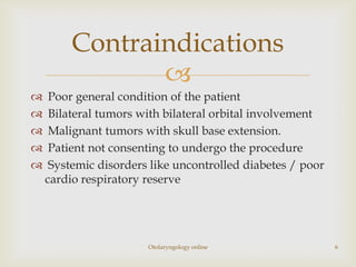 Contraindications
                
    Poor general condition of the patient
    Bilateral tumors with bilateral orbital involvement
    Malignant tumors with skull base extension.
    Patient not consenting to undergo the procedure
    Systemic disorders like uncontrolled diabetes / poor
    cardio respiratory reserve




                       Otolaryngology online                6
 