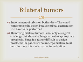 Bilateral tumors
                
 Involvement of orbits on both sides – This could
 compromise the vision because orbital exenteration
 will have to be performed
 Removing bilateral tumors is not only a surgical
 challenge but also a challenge to design appropriate
 prosthesis. Since it is rather difficult to design
 prosthesis for patients who undergo bilateral total
 maxillectomy it is a relative contraindication


                     Otolaryngology online              7
 