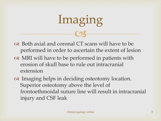 Imaging
                    
 Both axial and coronal CT scans will have to be
 performed in order to ascertain the extent of lesion
 MRI will have to be performed in patients with
 erosion of skull base to rule out intracranial
 extension
 Imaging helps in deciding osteotomy location.
 Superior osteotomy above the level of
 frontoethmoidal suture line will result in intracranial
 injury and CSF leak

                      Otolaryngology online                8
 