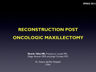 RECONSTRUCTION POST
ONCOLOGIC MAXILLECTOMY
Ricardo Yáñez MD, Francisco J. Loyola MD,
Diego Alcocer DDS and Jorge Cornejo M.D
Dr. Sotero del Río Hospital
Chile
IPRAS 2013
 