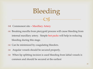 
 Commonest site – Maxillary Artery
 Breaking maxilla from pterygoid process will cause bleeding from
internal maxillary artery. Simple hot packs will help in reducing
bleeding during this stage.
 Can be minimized by coagulating bleeders.
 Angular vessels should be secured properly.
 When lip splitting incision is used bleeding from labial vessels is
common and should be secured at the earliest
Bleeding
22
 