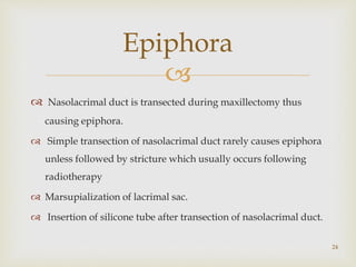 
 Nasolacrimal duct is transected during maxillectomy thus
causing epiphora.
 Simple transection of nasolacrimal duct rarely causes epiphora
unless followed by stricture which usually occurs following
radiotherapy
 Marsupialization of lacrimal sac.
 Insertion of silicone tube after transection of nasolacrimal duct.
Epiphora
24
 