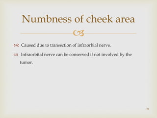 
 Caused due to transection of infraorbial nerve.
 Infraorbital nerve can be conserved if not involved by the
tumor.
Numbness of cheek area
25
 