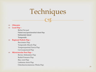 
 Obturator
 Local Flap –
Bichat Fat pad
Palatal mucoperichondrial island flap
Submental island
Temporalis
 Regional Pedicle Flap –
Buccinator Flap
Temporalis Muscle Flap
Temperoparietal Fascia Flap
Cervicopectoral Flap
 Microvascular Free Flap –
Rectus Abdominis Flap
Radial Forearm Flap
Iliac crest Flap
Lattismus dorsi Flap
Osteofasciocutaneous Fibula Flap
29
Techniques
 