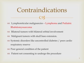
 Lymphoreticular malignancies – Lymphoma and Pediatric
Rhabdomyosarcoma
 Bilateral tumors with bilateral orbital involvement
 Malignant tumors with skull base extension.
 Systemic disorders like uncontrolled diabetes / poor cardio
respiratory reserve
 Poor general condition of the patient
 Patient not consenting to undergo the procedure
Contraindications
5
 