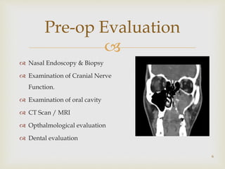
Pre-op Evaluation
 Nasal Endoscopy & Biopsy
 Examination of Cranial Nerve
Function.
 Examination of oral cavity
 CT Scan / MRI
 Opthalmological evaluation
 Dental evaluation
6
 
