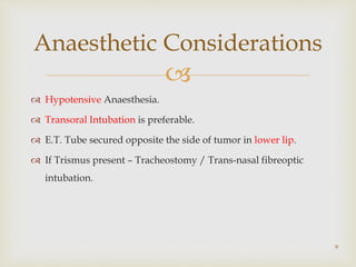 
 Hypotensive Anaesthesia.
 Transoral Intubation is preferable.
 E.T. Tube secured opposite the side of tumor in lower lip.
 If Trismus present – Tracheostomy / Trans-nasal fibreoptic
intubation.
9
Anaesthetic Considerations
 