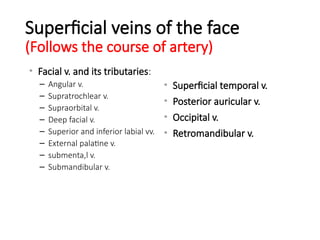 Superficial veins of the face
(Follows the course of artery)
• Facial v. and its tributaries:
– Angular v.
– Supratrochlear v.
– Supraorbital v.
– Deep facial v.
– Superior and inferior labial vv.
– External palatine v.
– submenta,l v.
– Submandibular v.
• Superficial temporal v.
• Posterior auricular v.
• Occipital v.
• Retromandibular v.
 