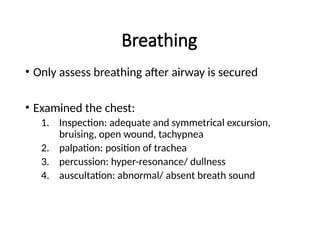 Breathing
• Only assess breathing after airway is secured
• Examined the chest:
1. Inspection: adequate and symmetrical excursion,
bruising, open wound, tachypnea
2. palpation: position of trachea
3. percussion: hyper-resonance/ dullness
4. auscultation: abnormal/ absent breath sound
 