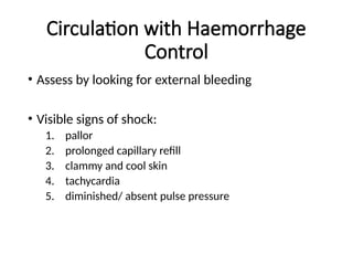 Circulation with Haemorrhage
Control
• Assess by looking for external bleeding
• Visible signs of shock:
1. pallor
2. prolonged capillary refill
3. clammy and cool skin
4. tachycardia
5. diminished/ absent pulse pressure
 