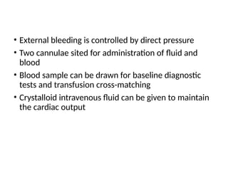 • External bleeding is controlled by direct pressure
• Two cannulae sited for administration of fluid and
blood
• Blood sample can be drawn for baseline diagnostic
tests and transfusion cross-matching
• Crystalloid intravenous fluid can be given to maintain
the cardiac output
 