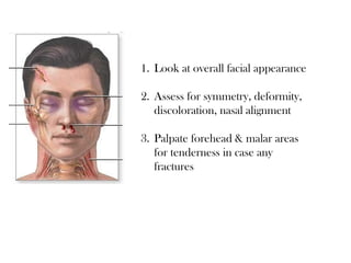 1. Look at overall facial appearance
2. Assess for symmetry, deformity,
discoloration, nasal alignment
3. Palpate forehead & malar areas
for tenderness in case any
fractures
 