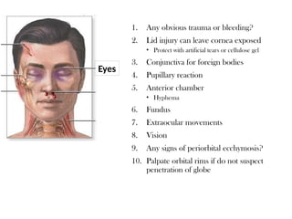 1. Any obvious trauma or bleeding?
2. Lid injury can leave cornea exposed
• Protect with artificial tears or cellulose gel
3. Conjunctiva for foreign bodies
4. Pupillary reaction
5. Anterior chamber
• Hyphema
6. Fundus
7. Extraocular movements
8. Vision
9. Any signs of periorbital ecchymosis?
10. Palpate orbital rims if do not suspect
penetration of globe
Eyes
 