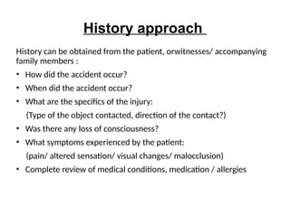 History approach
History can be obtained from the patient, orwitnesses/ accompanying
family members :
• How did the accident occur?
• When did the accident occur?
• What are the specifics of the injury:
(Type of the object contacted, direction of the contact?)
• Was there any loss of consciousness?
• What symptoms experienced by the patient:
(pain/ altered sensation/ visual changes/ malocclusion)
• Complete review of medical conditions, medication / allergies
 