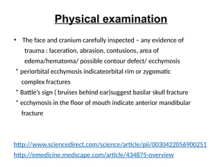 Physical examination
• The face and cranium carefully inspected – any evidence of
trauma : laceration, abrasion, contusions, area of
edema/hematoma/ possible contour defect/ ecchymosis
* periorbital ecchymosis indicateorbital rim or zygomatic
complex fractures
* Battle’s sign ( bruises behind ear)suggest basilar skull fracture
* ecchymosis in the floor of mouth indicate anterior mandibular
fracture
http://www.sciencedirect.com/science/article/pii/0030422056900251
http://emedicine.medscape.com/article/434875-overview
 