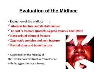 Evaluation of the Midface
• Evaluation of the midface :
 Alveolar fracture and dental fracture
 Le Fort ‘s fracture ((french surgeon Rane Le Fort 1901)
Naso-orbital ethmoid fracture
Zygomatic complex and arch fracture
Frontal sinus and bone fracture
• Assessment of the mobility of
the maxilla isolated structure/combination
with the zygoma or nasal bones.
 