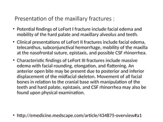 Presentation of the maxillary fractures :
• Potential findings of LeFort I fracture include facial edema and
mobility of the hard palate and maxillary alveolus and teeth.
• Clinical presentations of LeFort II fractures include facial edema,
telecanthus, subconjunctival hemorrhage, mobility of the maxilla
at the nasofrontal suture, epistaxis, and possible CSF rhinorrhea.
• Characteristic findings of LeFort III fractures include massive
edema with facial rounding, elongation, and flattening. An
anterior open bite may be present due to posterior and inferior
displacement of the midfacial skeleton. Movement of all facial
bones in relation to the cranial base with manipulation of the
teeth and hard palate, epistaxis, and CSF rhinorrhea may also be
found upon physical examination.
• http://emedicine.medscape.com/article/434875-overview#a1
 