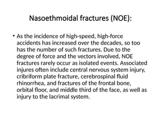 Nasoethmoidal fractures (NOE):
• As the incidence of high-speed, high-force
accidents has increased over the decades, so too
has the number of such fractures. Due to the
degree of force and the vectors involved, NOE
fractures rarely occur as isolated events. Associated
injures often include central nervous system injury,
cribriform plate fracture, cerebrospinal fluid
rhinorrhea, and fractures of the frontal bone,
orbital floor, and middle third of the face, as well as
injury to the lacrimal system.
 