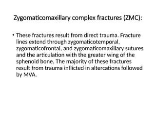 Zygomaticomaxillary complex fractures (ZMC):
• These fractures result from direct trauma. Fracture
lines extend through zygomaticotemporal,
zygomaticofrontal, and zygomaticomaxillary sutures
and the articulation with the greater wing of the
sphenoid bone. The majority of these fractures
result from trauma inflicted in altercations followed
by MVA.
 