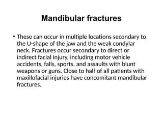 Mandibular fractures
• These can occur in multiple locations secondary to
the U-shape of the jaw and the weak condylar
neck. Fractures occur secondary to direct or
indirect facial injury, including motor vehicle
accidents, falls, sports, and assaults with blunt
weapons or guns. Close to half of all patients with
maxillofacial injuries have concomitant mandibular
fractures.
 