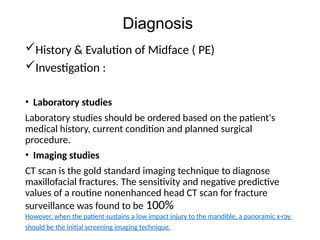 Diagnosis
History & Evalution of Midface ( PE)
Investigation :
• Laboratory studies
Laboratory studies should be ordered based on the patient's
medical history, current condition and planned surgical
procedure.
• Imaging studies
CT scan is the gold standard imaging technique to diagnose
maxillofacial fractures. The sensitivity and negative predictive
values of a routine nonenhanced head CT scan for fracture
surveillance was found to be 100%
However, when the patient sustains a low impact injury to the mandible, a panoramic x-ray
should be the initial screening imaging technique.
 