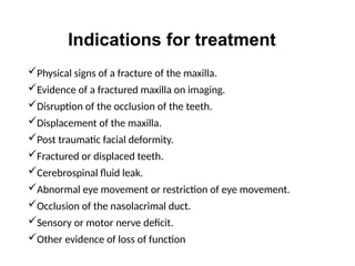 Indications for treatment
Physical signs of a fracture of the maxilla.
Evidence of a fractured maxilla on imaging.
Disruption of the occlusion of the teeth.
Displacement of the maxilla.
Post traumatic facial deformity.
Fractured or displaced teeth.
Cerebrospinal fluid leak.
Abnormal eye movement or restriction of eye movement.
Occlusion of the nasolacrimal duct.
Sensory or motor nerve deficit.
Other evidence of loss of function
 